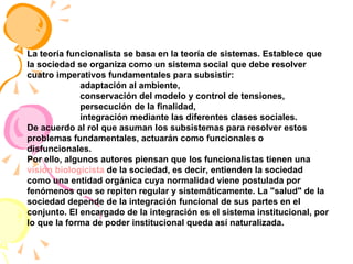 La teoría funcionalista se basa en la teoría de sistemas. Establece que la sociedad se organiza como un sistema social que debe resolver cuatro imperativos fundamentales para subsistir: adaptación al ambiente,  conservación del modelo y control de tensiones,  persecución de la finalidad,  integración mediante las diferentes clases sociales.  De acuerdo al rol que asuman los subsistemas para resolver estos problemas fundamentales, actuarán como funcionales o disfuncionales. Por ello, algunos autores piensan que los funcionalistas tienen una  visión biologicista  de la sociedad, es decir, entienden la sociedad como una entidad orgánica cuya normalidad viene postulada por fenómenos que se repiten regular y sistemáticamente. La "salud" de la sociedad depende de la integración funcional de sus partes en el conjunto. El encargado de la integración es el sistema institucional, por lo que la forma de poder institucional queda así naturalizada. 