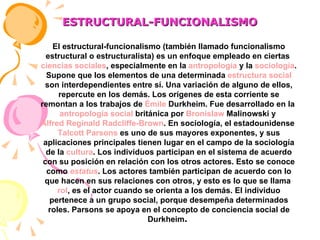 ESTRUCTURAL-FUNCIONALISMO El estructural-funcionalismo (también llamado funcionalismo estructural o estructuralista) es un enfoque empleado en ciertas  ciencias sociales , especialmente en la  antropología  y la  sociología . Supone que los elementos de una determinada  estructura social  son interdependientes entre sí. Una variación de alguno de ellos, repercute en los demás. Los orígenes de esta corriente se remontan a los trabajos de  Émile  Durkheim . Fue desarrollado en la  antropología social  británica por  Bronislaw   Malinowski  y  Alfred Reginald Radcliffe-Brown . En sociología, el estadounidense  Talcott Parsons  es uno de sus mayores exponentes, y sus aplicaciones principales tienen lugar en el campo de la sociología de la  cultura . Los individuos participan en el sistema de acuerdo con su posición en relación con los otros actores. Esto se conoce como  estatus . Los actores también participan de acuerdo con lo que hacen en sus relaciones con otros, y esto es lo que se llama  rol , es el actor cuando se orienta a los demás. El individuo pertenece a un grupo social, porque desempeña determinados roles. Parsons se apoya en el concepto de conciencia social de Durkheim .  