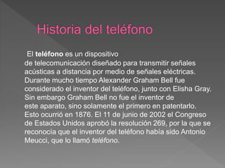El teléfono es un dispositivo
de telecomunicación diseñado para transmitir señales
acústicas a distancia por medio de señales eléctricas.
Durante mucho tiempo Alexander Graham Bell fue
considerado el inventor del teléfono, junto con Elisha Gray.
Sin embargo Graham Bell no fue el inventor de
este aparato, sino solamente el primero en patentarlo.
Esto ocurrió en 1876. El 11 de junio de 2002 el Congreso
de Estados Unidos aprobó la resolución 269, por la que se
reconocía que el inventor del teléfono había sido Antonio
Meucci, que lo llamó teléfono.
 