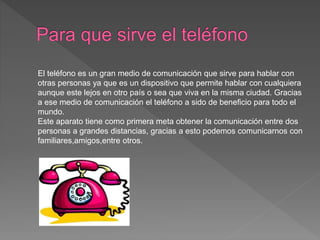 El teléfono es un gran medio de comunicación que sirve para hablar con
otras personas ya que es un dispositivo que permite hablar con cualquiera
aunque este lejos en otro país o sea que viva en la misma ciudad. Gracias
a ese medio de comunicación el teléfono a sido de beneficio para todo el
mundo.
Este aparato tiene como primera meta obtener la comunicación entre dos
personas a grandes distancias, gracias a esto podemos comunicarnos con
familiares,amigos,entre otros.
 