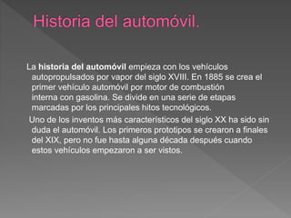 La historia del automóvil empieza con los vehículos
autopropulsados por vapor del siglo XVIII. En 1885 se crea el
primer vehículo automóvil por motor de combustión
interna con gasolina. Se divide en una serie de etapas
marcadas por los principales hitos tecnológicos.
Uno de los inventos más característicos del siglo XX ha sido sin
duda el automóvil. Los primeros prototipos se crearon a finales
del XIX, pero no fue hasta alguna década después cuando
estos vehículos empezaron a ser vistos.
 