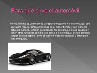 Principalmente es un medio de transporte mecánico y ahora eléctrico, que
sirve para recorrer largas distancias en el menor tiempo y con el menor
esfuerzo humano, también para transportar personas, objetos pesados y
tienen otras funciones como los de carga, o de remolque, pero la principal
función es esta espero t sirva es algo en lenguaje coloquial y entendible
para cualquiera.
 