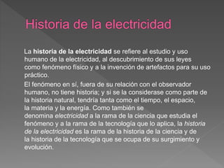La historia de la electricidad se refiere al estudio y uso
humano de la electricidad, al descubrimiento de sus leyes
como fenómeno físico y a la invención de artefactos para su uso
práctico.
El fenómeno en sí, fuera de su relación con el observador
humano, no tiene historia; y si se la considerase como parte de
la historia natural, tendría tanta como el tiempo, el espacio,
la materia y la energía. Como también se
denomina electricidad a la rama de la ciencia que estudia el
fenómeno y a la rama de la tecnología que lo aplica, la historia
de la electricidad es la rama de la historia de la ciencia y de
la historia de la tecnología que se ocupa de su surgimiento y
evolución.
 