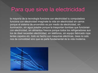 la mayoría de la tecnología funciona con electricidad tu computadora
funciona con electricidad imagínate la vida sin electricidad sin carros
porque el sistema de encendido es por medio de electricidad, sin
iluminación, sin agua potable porque la trasportan bombas que funcionan
con electricidad, sin alimentos frescos porque todos los refrigeradores aun
los de disel necesitan electricidad, sin teléfonos, sin equipo fabricado ropa
lentes zapatos etc. todo es hecho con maquinas eléctricas, ósea no solo
nos da comodidad sino que es parte fundamental de la vida moderna.
 