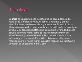 La ética es una rama de la filosofía que se ocupa del estudio
racional de la moral, la virtud, el deber, la felicidad y el buen
vivir.1 Requiere la reflexión y la argumentación. El estudio de la
ética se remonta a los orígenes mismos de la filosofía en la Antigua
Grecia, y su desarrollo histórico ha sido amplio y variado. La ética
estudia qué es lo moral, cómo se justifica racionalmente un
sistema moral, y cómo se ha de aplicar posteriormente a nivel
individual y a nivel social. En la vida cotidiana constituye una
reflexión sobre el hecho moral, busca las razones que justifican la
adopción de un sistema moral u otro.
 