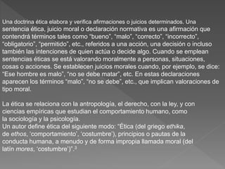 Una doctrina ética elabora y verifica afirmaciones o juicios determinados. Una
sentencia ética, juicio moral o declaración normativa es una afirmación que
contendrá términos tales como “bueno”, “malo”, “correcto”, “incorrecto”,
“obligatorio”, “permitido”, etc., referidos a una acción, una decisión o incluso
también las intenciones de quien actúa o decide algo. Cuando se emplean
sentencias éticas se está valorando moralmente a personas, situaciones,
cosas o acciones. Se establecen juicios morales cuando, por ejemplo, se dice:
“Ese hombre es malo”, “no se debe matar”, etc. En estas declaraciones
aparecen los términos “malo”, “no se debe”, etc., que implican valoraciones de
tipo moral.
La ética se relaciona con la antropología, el derecho, con la ley, y con
ciencias empíricas que estudian el comportamiento humano, como
la sociología y la psicología.
Un autor define ética del siguiente modo: “Ética (del griego ethika,
de ethos, ‘comportamiento’, ‘costumbre’), principios o pautas de la
conducta humana, a menudo y de forma impropia llamada moral (del
latín mores, ‘costumbre’)”.3
 