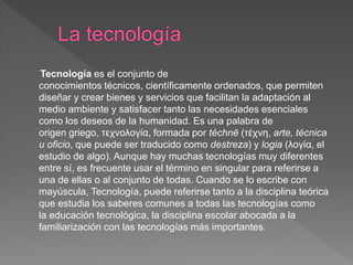 Tecnología es el conjunto de
conocimientos técnicos, científicamente ordenados, que permiten
diseñar y crear bienes y servicios que facilitan la adaptación al
medio ambiente y satisfacer tanto las necesidades esenciales
como los deseos de la humanidad. Es una palabra de
origen griego, τεχνολογία, formada por téchnē (τέχνη, arte, técnica
u oficio, que puede ser traducido como destreza) y logia (λογία, el
estudio de algo). Aunque hay muchas tecnologías muy diferentes
entre sí, es frecuente usar el término en singular para referirse a
una de ellas o al conjunto de todas. Cuando se lo escribe con
mayúscula, Tecnología, puede referirse tanto a la disciplina teórica
que estudia los saberes comunes a todas las tecnologías como
la educación tecnológica, la disciplina escolar abocada a la
familiarización con las tecnologías más importantes.
 
