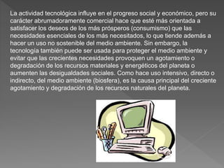 La actividad tecnológica influye en el progreso social y económico, pero su
carácter abrumadoramente comercial hace que esté más orientada a
satisfacer los deseos de los más prósperos (consumismo) que las
necesidades esenciales de los más necesitados, lo que tiende además a
hacer un uso no sostenible del medio ambiente. Sin embargo, la
tecnología también puede ser usada para proteger el medio ambiente y
evitar que las crecientes necesidades provoquen un agotamiento o
degradación de los recursos materiales y energéticos del planeta o
aumenten las desigualdades sociales. Como hace uso intensivo, directo o
indirecto, del medio ambiente (biosfera), es la causa principal del creciente
agotamiento y degradación de los recursos naturales del planeta.
 