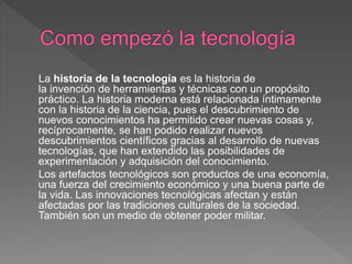 La historia de la tecnología es la historia de
la invención de herramientas y técnicas con un propósito
práctico. La historia moderna está relacionada íntimamente
con la historia de la ciencia, pues el descubrimiento de
nuevos conocimientos ha permitido crear nuevas cosas y,
recíprocamente, se han podido realizar nuevos
descubrimientos científicos gracias al desarrollo de nuevas
tecnologías, que han extendido las posibilidades de
experimentación y adquisición del conocimiento.
Los artefactos tecnológicos son productos de una economía,
una fuerza del crecimiento económico y una buena parte de
la vida. Las innovaciones tecnológicas afectan y están
afectadas por las tradiciones culturales de la sociedad.
También son un medio de obtener poder militar.
 