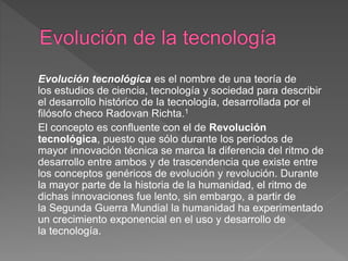 Evolución tecnológica es el nombre de una teoría de
los estudios de ciencia, tecnología y sociedad para describir
el desarrollo histórico de la tecnología, desarrollada por el
filósofo checo Radovan Richta.1
El concepto es confluente con el de Revolución
tecnológica, puesto que sólo durante los períodos de
mayor innovación técnica se marca la diferencia del ritmo de
desarrollo entre ambos y de trascendencia que existe entre
los conceptos genéricos de evolución y revolución. Durante
la mayor parte de la historia de la humanidad, el ritmo de
dichas innovaciones fue lento, sin embargo, a partir de
la Segunda Guerra Mundial la humanidad ha experimentado
un crecimiento exponencial en el uso y desarrollo de
la tecnología.
 