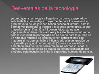yo creo que la tecnología a llegado a un punto exagerado y
sobrásale las desventajas. mayormente para los jovenes.La
gran mayoría de los jóvenes tienen acceso al internet, esto le
permite ver pornografía acceso a facebook como otras. la gran
mayorías de la niñas 13 a 18 ponen fotos, status que
lógicamente no tienen la madurez y les afecta en un futuro no
solo la identidad, la pornografía no es bueno para la pureza de
un niño que muchos de ellos no tienen conocimiento o la
madurez si no que también a influenciado a la generación de
hoy en día ya que el porcentaje de jóvenes e abrazada a
amentado mas de un 50 porciento en los últimos 20 anos. el
internet tiene el beneficio de que te da información rápida sin
embargo esta tecnología limita la capacidad humana de pensar.
 