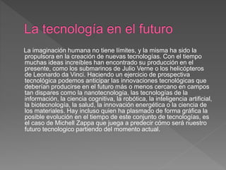 La imaginación humana no tiene límites, y la misma ha sido la
propulsora en la creación de nuevas tecnologías. Con el tiempo
muchas ideas increíbles han encontrado su producción en el
presente, como los submarinos de Julio Verne o los helicópteros
de Leonardo da Vinci. Haciendo un ejercicio de prospectiva
tecnológica podemos anticipar las innovaciones tecnológicas que
deberían producirse en el futuro más o menos cercano en campos
tan dispares como la nanotecnología, las tecnologías de la
información, la ciencia cognitiva, la robótica, la inteligencia artificial,
la biotecnología, la salud, la innovación energética o la ciencia de
los materiales. Hay incluso quien ha plasmado de forma gráfica la
posible evolución en el tiempo de este conjunto de tecnologías, es
el caso de Michell Zappa que juega a predecir cómo será nuestro
futuro tecnologico partiendo del momento actual.
 