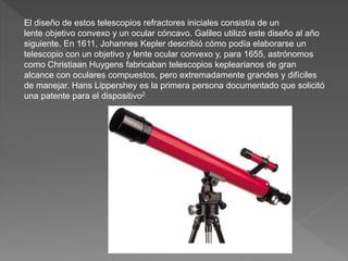 El diseño de estos telescopios refractores iniciales consistía de un
lente objetivo convexo y un ocular cóncavo. Galileo utilizó este diseño al año
siguiente. En 1611, Johannes Kepler describió cómo podía elaborarse un
telescopio con un objetivo y lente ocular convexo y, para 1655, astrónomos
como Christiaan Huygens fabricaban telescopios keplearianos de gran
alcance con oculares compuestos, pero extremadamente grandes y difíciles
de manejar. Hans Lippershey es la primera persona documentado que solicitó
una patente para el dispositivo2
 