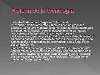 La historia de la tecnología es la historia de
la invención de herramientas y técnicas con un propósito
práctico. La historia moderna está relacionada íntimamente con
la historia de la ciencia, pues el descubrimiento de nuevos
conocimientos ha permitido crear nuevas cosas y,
recíprocamente, se han podido realizar nuevos descubrimientos
científicos gracias al desarrollo de nuevas tecnologías, que han
extendido las posibilidades de experimentación y adquisición
del conocimiento.
Los artefactos tecnológicos son productos de una economía,
una fuerza del crecimiento económico y una buena parte de la
vida. Las innovaciones tecnológicas afectan y están afectadas
por las tradiciones culturales de la sociedad. También son un
medio de obtener poder militar.
 