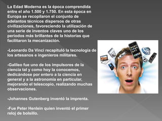 La Edad Moderna es la época comprendida
entre el año 1.500 y 1.750. En esta época en
Europa se recopilaron el conjunto de
adelantos técnicos dispersos de otras
civilizaciones, favoreciendo la utilización de
una serie de inventos claves uno de los
periodos más brillantes de la historias que
facilitaron la mecanización.
-Leonardo Da Vinci recapituló la tecnología de
los artesanos e ingenieros militares.
-Galileo fue uno de los impulsores de la
ciencia tal y como hoy la conocemos,
dedicándose por entero a la ciencia en
general y a la astronomía en particular,
mejorando el telescopio, realizando muchas
observaciones.
-Johannes Gutenberg inventó la imprenta.
-Fue Peter Henlein quien inventó el primer
reloj de bolsillo.
 
