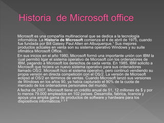 Microsoft es una compañía multinacional que se dedica a la tecnología
informática. La Historia de Microsoft comienza el 4 de abril de 1975, cuando
fue fundada por Bill Gatesy Paul Allen en Albuquerque.1 Sus mejores
productos actúales en venta son su sistema operativo Windows y su suite
ofimática Microsoft Office.
En sus inicios en el año 1980, Microsoft formó una importante unión con IBM la
cual permitió ligar el sistema operativo de Microsoft con los ordenadores de
IBM, pagando a Microsoft los derechos de cada venta. En 1985, IBM solicito a
Microsoft que hiciera un nuevo sistema operativo para sus ordenadores
llamado OS/2. Microsoft hizo el sistema operativo, pero continuó vendiendo su
propia versión en directa competición con el OS/2. La versión de Microsoft
eclipsó al OS/2 en términos de ventas. Cuando Microsoft lanzó sus versiones
de Windows en los años 90, ya había capturado el 90% de la cuota de
mercado de los ordenadores personales del mundo.
A fecha de 2007, Microsoft tiene un crédito anual de 51, 12 millones de $ y por
lo menos 79.000 empleados en 102 países. Desarrolla, fabrica, licencia y
apoya una amplia gama de productos de software y hardware para los
dispositivos informáticos.2 3 4
 