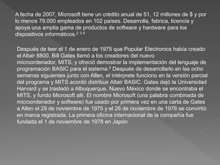 A fecha de 2007, Microsoft tiene un crédito anual de 51, 12 millones de $ y por
lo menos 79.000 empleados en 102 países. Desarrolla, fabrica, licencia y
apoya una amplia gama de productos de software y hardware para los
dispositivos informáticos.2 3 4
Después de leer el 1 de enero de 1975 que Popular Electronics había creado
el Altair 8800, Bill Gates llamó a los creadores del nuevo
microordenador, MITS, y ofreció demostrar la implementación del lenguaje de
programación BASIC para el sistema.5 Después de desarrollarlo en las ocho
semanas siguientes junto con Allen, el intérprete funciono en la versión parcial
del programa y MITS acordó distribuir Altair BASIC. Gates dejó la Universidad
Harvard y se trasladó a Albuquerque, Nuevo México donde se encontraba el
MITS, y fundo Microsoft allí. El nombre Microsoft (una palabra combinada de
microordenador y software) fue usado por primera vez en una carta de Gates
a Allen el 29 de noviembre de 1975 y el 26 de noviembre de 1976 se convirtió
en marca registrada. La primera oficina internacional de la compañía fue
fundada el 1 de noviembre de 1978 en Japón
 