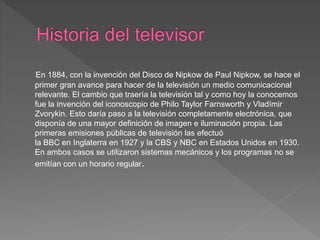En 1884, con la invención del Disco de Nipkow de Paul Nipkow, se hace el
primer gran avance para hacer de la televisión un medio comunicacional
relevante. El cambio que traería la televisión tal y como hoy la conocemos
fue la invención del iconoscopio de Philo Taylor Farnsworth y Vladímir
Zvorykin. Esto daría paso a la televisión completamente electrónica, que
disponía de una mayor definición de imagen e iluminación propia. Las
primeras emisiones públicas de televisión las efectuó
la BBC en Inglaterra en 1927 y la CBS y NBC en Estados Unidos en 1930.
En ambos casos se utilizaron sistemas mecánicos y los programas no se
emitían con un horario regular.
 