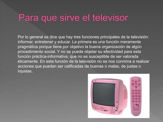 Por lo general se dice que hay tres funciones principales de la televisión:
informar, entretener y educar. La primera es una función meramente
pragmática porque tiene por objetivo la buena organización de algún
procedimiento social. Y no se puede objetar su efectividad para esta
función práctica-informativa, que no es susceptible de ser valorada
éticamente. En esta función de la televisión no se nos conmina a realizar
acciones que puedan ser calificadas de buenas o malas, de justas o
injustas.
 