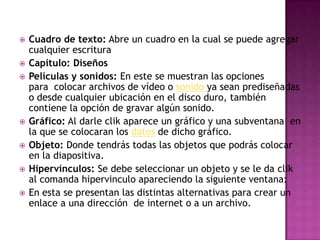 Cuadro de texto: Abre un cuadro en la cual se puede agregar cualquier escrituraCapítulo: DiseñosPelículas y sonidos: En este se muestran las opciones para  colocar archivos de vídeo o sonido ya sean prediseñadas o desde cualquier ubicación en el disco duro, también contiene la opción de gravar algún sonido.Gráfico: Al darle clik aparece un gráfico y una subventana  en la que se colocaran los datos de dicho gráfico.Objeto: Donde tendrás todas las objetos que podrás colocar en la diapositiva.Hipervínculos: Se debe seleccionar un objeto y se le da clik al comanda hipervinculo apareciendo la siguiente ventana:En esta se presentan las distintas alternativas para crear un enlace a una dirección  de internet o a un archivo.