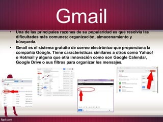 Gmail
• Una de las principales razones de su popularidad es que resolvía las
dificultades más comunes: organización, almacenamiento y
búsqueda.
• Gmail es el sistema gratuito de correo electrónico que proporciona la
compañía Google. Tiene características similares a otros como Yahoo!
o Hotmail y alguna que otra innovación como son Google Calendar,
Google Drive o sus filtros para organizar los mensajes.
 