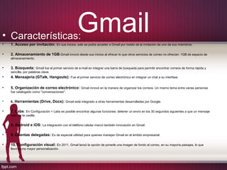 Gmail• Características:
• 1. Acceso por invitación: En sus inicios, solo se podía acceder a Gmail por medio de la invitación de uno de sus miembros.
• 2. Almacenamiento de 1GB:Gmail innovó desde sus inicios al ofrecer lo que otros servicios de correo no ofrecían: 1GB de espacio de
almacenamiento.
• 3. Búsqueda: Gmail fue el primer servicio de e-mail en integrar una barra de búsqueda para permitir encontrar correos de forma rápida y
sencilla, por palabras clave.
• 4. Mensajería (GTalk, Hangouts): Fue el primer servicio de correo electrónico en integrar un chat a su interfase.
• 5. Organización de correo electrónico: Gmail innovó en la manera de organizar los correos. Un mismo tema entre varias personas
fue catalogado como "conversaciones".
• 6. Herramientas (Drive, Docs): Gmail está integrado a otras herramientas desarrolladas por Google.
• 7. Labs: En Configuración > Labs es posible encontrar algunas funciones: detener un envío en los 30 segundos siguientes a que un mensaje
salió de la casilla.
• 8. Android e iOS: La integración con el teléfono celular marcó también innovación en Gmail.
• 9. Cuentas delegadas: Es de especial utilidad para quienes manejan Gmail en el ámbito empresarial.
• 10. Configuración visual: En 2011, Gmail lanzó la opción de ponerle una imagen de fondo al correo, en su mayoría paisajes, lo que
llevó a una mayor personalización.
 