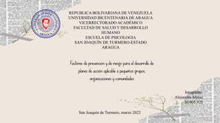 REPUBLICA BOLIVARIANA DE VENEZUELA
UNIVERSIDAD BICENTENARIA DE ARAGUA
VICERRECTORADO ACADÉMICO
FACULTAD DE SALUD Y DESARROLLO
HUMANO
ESCUELA DE PSICOLOGIA
SAN JOAQUÍN DE TURMERO-ESTADO
ARAGUA
Integrante:
Alejandra Alamo
30.005.920
San Joaquín de Turmero, marzo 2022
Factores de prevención y de riesgo para el desarrollo de
planes de acción aplicable a pequeños grupos,
organizaciones y comunidades
 