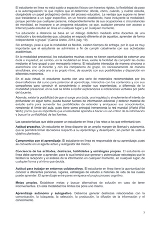 3
El estudiante en línea no está sujeto a espacios físicos con horarios rígidos, la flexibilidad da paso
a la autorregulación; lo que implica que él determine: dónde, cómo, cuándo, y cuánto estudia,
otorgándole un papel protagónico dentro del proceso educativo. La ventaja que supone no tener
que trasladarse a un lugar específico, en un horario establecido, hace incluyente la modalidad;
porque permite que cualquier persona, independientemente de sus ocupaciones o circunstancias
de movilidad, se incorpore a un programa educativo; ya que, cualquier persona con acceso a
Internet puede estudiar en línea en cualquier lugar y en cualquier momento.
“La educación a distancia se basa en un diálogo didáctico mediado entre docentes de una
institución y los estudiantes que, ubicados en espacio diferente al de aquellos, aprenden de forma
independiente o grupal.” (García Aretio, 2014, pág. 19).
Sin embargo, pese a que la modalidad es flexible, existen tiempos de entrega, por lo que es muy
importante que el estudiante se administre a fin de cumplir cabalmente con sus actividades
académicas.
En la modalidad presencial, los estudiantes muchas veces no tienen oportunidad de externar una
duda o inquietud; en cambio, en la modalidad en línea, existe la facilidad de compartir las dudas
mediante el foro grupal o por mensajería interna. El estudiante interactúa de manera síncrona o
asincrónica con el docente y con los compañeros de grupo, no necesariamente de manera
simultánea, sino cada uno a su propio ritmo, de acuerdo con sus posibilidades y disposición en
diferentes momentos.
En el aula virtual, el estudiante cuenta con una serie de materiales recomendados por los
desarrolladores del curso para potenciar el aprendizaje, interactúa con los contenidos y con sus
compañeros para construir el conocimiento y ampliar sus experiencias; a diferencia de la
modalidad presencial, en la cual se limita a recibir explicaciones e indicaciones verbales por parte
del docente.
Además, existe la posibilidad de que si surge una duda, una inquietud o simplemente el interés de
profundizar en algún tema, pueda buscar fuentes de información adicional y obtener material de
estudio extra para aumentar las posibilidades de extender y enriquecer sus conocimientos,
rompiendo el límite del aula, pues tiene como principal herramienta la red mundial (World Wild
Web); por lo que es importante que el estudiante aprenda a hacer un uso crítico de la información
y buscar la confiabilidad de las fuentes.
Las características que debe poseer un estudiante en línea y los retos a los que enfrentará son:
Actitud proactiva. Un estudiante en línea dispone de un amplio margen de libertad y autonomía,
que le permitirá tomar decisiones respecto a su aprendizaje y desempeño, sin perder de vista el
objetivo planteado.
Compromiso con el aprendizaje. El estudiante en línea es responsable de su aprendizaje, pues
se convierte en un agente activo y autogestor del mismo.
Conciencia de las actitudes, destrezas, habilidades y estrategias propias. El estudiante en
línea debe aprender a aprender; para lo cual tendrá que generar y potencializar estrategias que le
faciliten la recepción y el análisis de la información en cualquier momento, en cualquier lugar, de
cualquier forma y al ritmo que decida.
Actitud para trabajar en entornos colaborativos. El estudiante en línea tiene la oportunidad de
conocer a diferentes personas, lugares, estrategias de estudio e historias de vida de las cuales
puede aprender. El aprendizaje entre pares enriquece el propio proceso cognitivo.
Metas propias. Establecer metas y buscar alternativas de solución en caso de tener
inconvenientes. En esta modalidad los límites los pone uno mismo.
Aprendizaje autónomo y autogestivo. Debemos generar destrezas relacionadas con la
comunicación, la búsqueda, la selección, la producción, la difusión de la información y el
conocimiento.
 