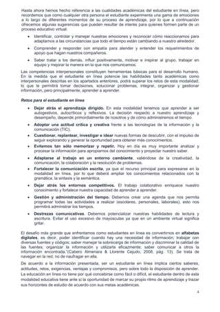 4
Hasta ahora hemos hecho referencia a las cualidades académicas del estudiante en línea, pero
recordemos que como cualquier otra persona el estudiante experimenta una gama de emociones
a lo largo de diferentes momentos de su proceso de aprendizaje, por lo que a continuación
ofrecemos algunas sugerencias que pueden resultar de interés para quienes formen parte de un
proceso educativo virtual:
 Identificar, controlar y manejar nuestras emociones y reconocer cómo reaccionamos para
adaptarnos a las circunstancias que todo el tiempo están cambiando a nuestro alrededor.
 Comprender y responder con empatía para atender y entender los requerimientos de
apoyo que hagan nuestros compañeros.
 Saber tratar a los demás, influir positivamente, motivar e inspirar al grupo, trabajar en
equipo y mejorar la manera en la que nos comunicamos.
Las competencias interpersonales constituyen herramientas básicas para el desarrollo humano.
En la medida que el estudiante en línea potencie las habilidades tanto académicas como
interpersonales descritas en los apartados anteriores, podrá superar los retos de esta modalidad;
lo que le permitirá tomar decisiones, solucionar problemas, integrar, organizar y gestionar
información, pero principalmente, aprender a aprender.
Retos para el estudiante en línea
 Dejar atrás el aprendizaje dirigido. En esta modalidad tenemos que aprender a ser
autogestivos, autocríticos y reflexivos. La decisión respecto a nuestro aprendizaje y
desempeño, depende primordialmente de nosotros y de cómo administremos el tiempo.
 Adoptar una actitud crítica y creativa frente a las tecnologías de la información y la
comunicación (TIC).
 Cuestionar, replantear, investigar e idear nuevas formas de descubrir, con el impulso de
seguir explorando y generar la oportunidad para obtener más conocimientos.
 Evitemos tan sólo memorizar y repetir. Hoy en día es muy importante analizar y
procesar la información para apropiarnos del conocimiento y proyectar nuestro saber.
 Adaptarse al trabajo en un entorno cambiante, valiéndose de la creatividad, la
comunicación, la colaboración y la resolución de problemas.
 Fortalecer la comunicación escrita, ya que el recurso principal para expresarse en la
modalidad en línea, por lo que deberá ampliar los conocimientos relacionados con la
gramática, la sintaxis y la semántica.
 Dejar atrás los entornos competitivos. El trabajo colaborativo enriquece nuestro
conocimiento y fortalece nuestra capacidad de aprender a aprender.
 Gestión y administración del tiempo. Debemos crear una agenda que nos permita
programar todas las actividades a realizar (escolares, personales, laborales), esto nos
permitirá administrar los tiempos.
 Destrezas comunicativas. Debemos potencializar nuestras habilidades de lectura y
escritura. Evitar el uso excesivo de mayúsculas ya que en un ambiente virtual significa
gritar.
El desafío más grande que enfrentamos como estudiantes en línea es convertirnos en alfabetas
digitales, es decir, poder identificar cuando hay una necesidad de información; trabajar con
diversas fuentes y códigos; saber manejar la sobrecarga de información y discriminar la calidad de
las fuentes; organizar la información y utilizarla eficazmente; saber comunicar a otros la
información encontrada.”(Cabero Almenara & Llorente Cejudo, 2008, pág. 13). Se trata de
navegar en la red, no de naufragar en ella.
De acuerdo a la información presentada, ser un estudiante en línea implica ciertos saberes,
actitudes, retos, exigencias, ventajas y compromisos, pero sobre todo la disposición de aprender.
La educación en línea no tiene por qué concebirse como fácil o difícil, el estudiante dentro de esta
modalidad educativa tiene ante sí la oportunidad de marcar su propio ritmo de aprendizaje y trazar
sus horizontes de estudio de acuerdo con sus metas académicas.
 