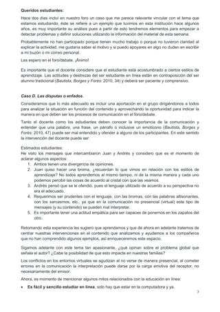 7
Queridos estudiantes:
Hace dos días incluí en nuestro foro un caso que me parece relevante vincular con el tema que
estamos estudiando, éste se refiere a un ejemplo que tuvimos en esta institución hace algunos
años, es muy importante su análisis pues a partir de esto tendremos elementos para empezar a
detectar problemas y definir soluciones utilizando la información del material de esta semana.
Probablemente no han participado porque tienen mucho trabajo o porque no tuvieron claridad al
explicar la actividad, me gustaría saber el motivo y si puedo apoyares en algo no duden en escribir
a mi buzón o mi correo personal.
Les espero en el foro/debate. ¡Ánimo!
Es importante que el docente considere que el estudiante está acostumbrado a ciertos estilos de
aprendizaje. Las actitudes y destrezas del ser estudiante en línea están en contraposición del ser
alumno tradicional (Bautista, Borges y Forés: 2010, 34) y deberá ser paciente y comprensivo.
Caso D. Las disputas o enfados.
Consideramos que lo más adecuado es incluir una aportación en el grupo dirigiéndonos a todos
para analizar la situación en función del contenido y aprovechando la oportunidad para indicar la
manera en que deben ser los procesos de comunicación en el foro/debate.
Tanto el docente como los estudiantes deben conocer la importancia de la comunicación y
entender que una palabra, una frase, un párrafo o inclusive un emoticono (Bautista, Borges y
Forés: 2010, 47) puede ser mal entendido y ofender a alguno de los participantes. En este sentido
la intervención del docente puede ser:
Estimados estudiantes:
He visto los mensajes que intercambiaron Juan y Andrés y considero que es el momento de
aclarar algunos aspectos:
1. Ambos tienen una divergencia de opiniones.
2. Juan quiso hacer una broma, ¿recuerdan lo que vimos en relación con los estilos de
aprendizaje? No todos aprendemos al mismo tiempo, ni de la misma manera y cada uno
podemos percibir las cosas de acuerdo al cristal con que las veamos.
3. Andrés pensó que se le ofendió, pues el lenguaje utilizado de acuerdo a su perspectiva no
era el adecuado.
4. Requerimos ser prudentes con el lenguaje, con las bromas, con las palabras altisonantes,
con los sarcasmos, etc., ya que en la comunicación no presencial (virtual) este tipo de
mensajes (y su contenido) se pueden mal interpretar.
5. Es importante tener una actitud empática para ser capaces de ponernos en los zapatos del
otro.
Retomando esta experiencia les sugiero que aprendamos y que de ahora en adelante tratemos de
centrar nuestras intervenciones en el contenido que analizamos y ayudemos a los compañeros
que no han comprendido algunos ejemplos, así enriqueceremos este espacio.
Sigamos adelante con este tema tan apasionante, ¿qué opinan sobre el problema global que
señala el autor? ¿Cabe la posibilidad de que esto impacte en nuestras familias?
Los conflictos en los entornos virtuales se agudizan al no verse de manera presencial, al cometer
errores en la comunicación la interpretación puede darse por la carga emotiva del receptor, no
necesariamente del emisor.
Ahora, es momento de mencionar algunos mitos relacionados con la educación en línea:
 Es fácil y sencillo estudiar en línea, solo hay que estar en la computadora y ya.
 