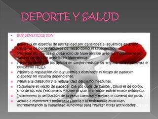 SUS BENEFICIOS SON :
   Disminuye el riesgo de mortalidad por enfermedades cardiovasculares en
    general y en especial de mortalidad por cardiopatía isquémica en grado
    similar al de otros factores de riesgo como el tabaquismo.
   Previene y/o retrasa el desarrollo de hipertensión arterial, y disminuye los
    valores de tensión arterial en hipertensos.
   Mejora el perfil de los lípidos en sangre (reduce los triglicéridos y aumenta el
    colesterol HDL).
   Mejora la regulación de la glucemia y disminuye el riesgo de padecer
    diabetes no insulina dependiente.
   Mejora la digestión y la regularidad del ritmo intestinal.
   Disminuye el riesgo de padecer ciertos tipos de cáncer, como el de colon,
    uno de los más frecuentes y sobre el que al parecer existe mayor evidencia.
   Incrementa la utilización de la grasa corporal y mejora el control del peso.
   Ayuda a mantener y mejorar la fuerza y la resistencia muscular,
    incrementando la capacidad funcional para realizar otras actividades físicas
    de la vida diaria.
 