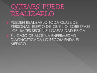 PUEDEN REALIZARLO TODA CLASE DE
PERSONAS ESEPTO DE QUE NO SOBREPASE
LOS LIMITES SEGÚN SU CAPASIDAD FISICA
EN CASO DE ALGUNA ENFERMEDAD
DIAGNOSTICADA LO RECOMIENDA EL
MEDICO
 