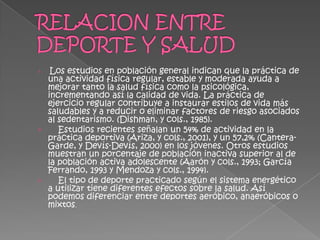 ›  Los estudios en población general indican que la práctica de
  una actividad física regular, estable y moderada ayuda a
  mejorar tanto la salud física como la psicológica,
  incrementando así la calidad de vida. La práctica de
  ejercicio regular contribuye a instaurar estilos de vida más
  saludables y a reducir o eliminar factores de riesgo asociados
  al sedentarismo. (Dishman, y cols., 1985).
›    Estudios recientes señalan un 54% de actividad en la
  práctica deportiva (Ariza, y cols., 2001), y un 57,2% (Cantera-
  Garde, y Devís-Devís, 2000) en los jóvenes. Otros estudios
  muestran un porcentaje de población inactiva superior al de
  la población activa adolescente (Aarón y cols., 1993; García
  Ferrando, 1993 y Mendoza y cols., 1994).
›    El tipo de deporte practicado según el sistema energético
  a utilizar tiene diferentes efectos sobre la salud. Así
  podemos diferenciar entre deportes aeróbico, anaeróbicos o
  mixtos.
 