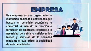 Una empresa es una organización o
institución dedicada a actividades que
buscan el beneficio económico o
comercial. A menudo la creación o
formación de empresas responde a la
necesidad de cubrir o satisfacer los
bienes y servicios de la sociedad
mediante el cual existe la posibilidad
de salir beneficiado.
 