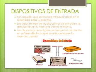 DISPOSITIVOS DE ENTRADA




Son aquellos que sirven para introducir datos en el
ordenador para su proceso.
Los datos se leen de los dispositivos de entrada y se
almacenan en la memoria central o interna.
Los dispositivos de entrada convierten la información
en señales eléctricas que se almacenan en la
memoria central.

 
