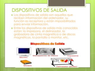 DISPOSITIVOS DE SALIDA




Los dispositivos de salida son aquellos que
reciben información del ordenador, su
función es receptora y están imposibilitados
para enviar información.
Entre los dispositivos de salida más conocidos
están: la impresora, el delineador, la
grabadora de cinta magnética o de discos
magnéticos, la pantalla o monitor, etc.

 
