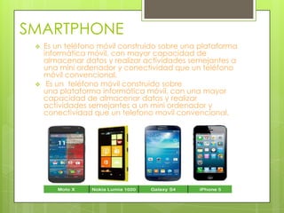 SMARTPHONE




Es un teléfono móvil construido sobre una plataforma
informática móvil, con mayor capacidad de
almacenar datos y realizar actividades semejantes a
una mini ordenador y conectividad que un teléfono
móvil convencional.
Es un teléfono móvil construido sobre
una plataforma informática móvil, con una mayor
capacidad de almacenar datos y realizar
actividades semejantes a un mini ordenador y
conectividad que un telefono movil convencional.

 