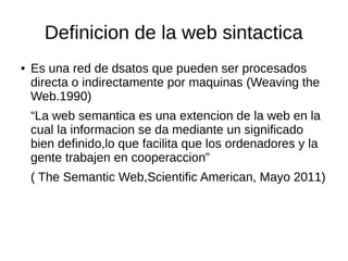 Definicion de la web sintactica
● Es una red de dsatos que pueden ser procesados
directa o indirectamente por maquinas (Weaving the
Web.1990)
“La web semantica es una extencion de la web en la
cual la informacion se da mediante un significado
bien definido,lo que facilita que los ordenadores y la
gente trabajen en cooperaccion”
( The Semantic Web,Scientific American, Mayo 2011)
 
