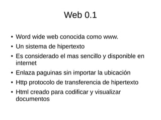 Web 0.1
● Word wide web conocida como www.
● Un sistema de hipertexto
● Es considerado el mas sencillo y disponible en
internet
● Enlaza paguinas sin importar la ubicación
● Http protocolo de transferencia de hipertexto
● Html creado para codificar y visualizar
documentos
 