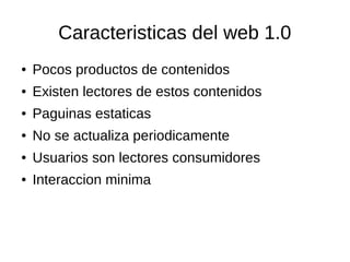 Caracteristicas del web 1.0
● Pocos productos de contenidos
● Existen lectores de estos contenidos
● Paguinas estaticas
● No se actualiza periodicamente
● Usuarios son lectores consumidores
● Interaccion minima
 
