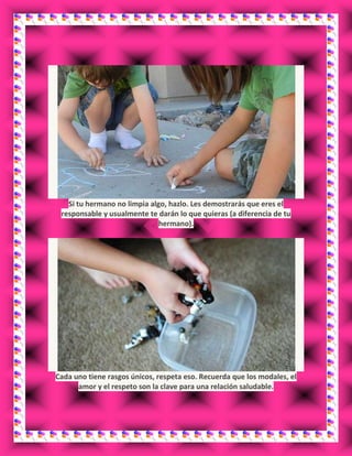 Si tu hermano no limpia algo, hazlo. Les demostrarás que eres el
responsable y usualmente te darán lo que quieras (a diferencia de tu
hermano).
Cada uno tiene rasgos únicos, respeta eso. Recuerda que los modales, el
amor y el respeto son la clave para una relación saludable.
 