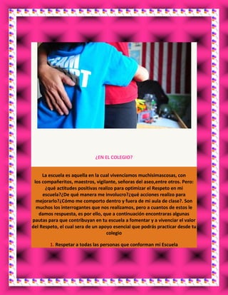 ¿EN EL COLEGIO?
La escuela es aquella en la cual vivencíamos muchisimascosas, con
los compañeritos, maestros, vigilante, señoras del aseo,entre otros. Pero:
¿qué actitudes positivas realizo para optimizar el Respeto en mi
escuela?¿De qué manera me involucro?¿qué acciones realizo para
mejorarlo?¿Cómo me comporto dentro y fuera de mi aula de clase?. Son
muchos los interrogantes que nos realizamos, pero a cuantos de estos le
damos respuesta, es por ello, que a continuación encontraras algunas
pautas para que contribuyan en tu escuela a fomentar y a vivenciar el valor
del Respeto, el cual sera de un apoyo esencial que podrás practicar desde tu
colegio
1. Respetar a todas las personas que conforman mi Escuela
 