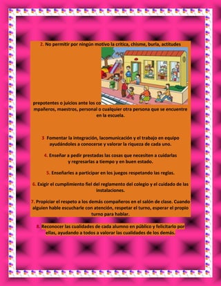 2. No permitir por ningún motivo la crítica, chisme, burla, actitudes
prepotentes o juicios ante los co
mpañeros, maestros, personal o cualquier otra persona que se encuentre
en la escuela.
3. Fomentar la integración, lacomunicación y el trabajo en equipo
ayudándoles a conocerse y valorar la riqueza de cada uno.
4. Enseñar a pedir prestadas las cosas que necesiten a cuidarlas
y regresarlas a tiempo y en buen estado.
5. Enseñarles a participar en los juegos respetando las reglas.
6. Exigir el cumplimiento fiel del reglamento del colegio y el cuidado de las
instalaciones.
7. Propiciar el respeto a los demás compañeros en el salón de clase. Cuando
alguien hable escucharle con atención, respetar el turno, esperar el propio
turno para hablar.
8. Reconocer las cualidades de cada alumno en público y felicitarlo por
ellas, ayudando a todos a valorar las cualidades de los demás.
 