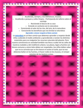 Acudiendo, siempre, a las bibliotecas, museos.
Acudiendo a parques y calles limpias - Participando de talleres sobre el
reciclaje
Reciclando la basura de su casa
Estando en contacto con la naturaleza
Conociendo el valor de los ríos, del aire, de la naturaleza
Conociendo los beneficios que nos brinda la naturaleza
Aprender a tener respeto al bien común
La naturaleza es un bien común que debemos aprender a respetar desde
niños cuidando el medio ambiente y aprendiendo a reciclar los distintos
materiales para no malgastar los recursos naturales del planeta. Pero
nuestra convivencia en sociedad también nos lleva a cuidar de las calles de
nuestras ciudades y del mobiliario urbano. Las plazas, lagos y fuentes son
bienes comunes y como tales deben ser respetados. Los niños deben saber
que no es correcto que se tire basura ni restos al suelo, que no nos
debemos bañar en las fuentes, ni hacer ruido en los museos, ni romper
asientos de los teatros o cines.
 