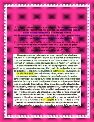 ¿QUE ES EL RESPETO?
El respeto o reconocimiento es la consideración de que alguien o incluso
algo tiene un valor por sí mismo y se establece como reciprocidad: respeto
mutuo, reconocimiento mutuo. El término se refiere a
cuestiones morales y éticas, es utilizado en filosofía política y otras ciencias
sociales como la antropología, la sociología y la psicología.1
El respeto en las relaciones interpersonales comienza en el individuo, en el
reconocimiento del mismo como entidad única2
que necesita que se
comprenda al otro.3
Consiste en saber valorar los intereses y necesidades
de otro individuo en una reunión.4WD
El respeto comienza en la propia persona y está referido a las leyes
naturales. El estado original del respeto está basado en el reconocimiento
del propio ser como una entidad única, una fuerza vital interior, un ser
espiritual, un alma. La conciencia elevada de saber “quién soy” surge desde
un espacio auténtico de valor puro. Con esta perspectiva, hay fe en el
propio ser así como entereza e integridad en el interior. Con la comprensión
del propio ser se experimenta el verdadero autorrespeto. Así, las primeras
FALTAS DE RESPETO se dan hacia uno mismo, cuando no se valora la
manera como se trata a sí mismo -por ejemplo abusando del alcohol,
comiendo mal por gusto propio, haciendo del sexo una actividad morbosa
donde los abusos y el placer por el placer primen, etc.- El poder de discernir
crea un ambiente de respeto, en el que se presta atención a la calidad de
las intenciones, actitudes, conductas, pensamientos, palabras y acciones. En
la medida que exista el poder de la humildad en el respeto hacia el propio
ser —y el discernimiento y la sabiduría que permiten ser justo e imparcial
con los demás— habrá éxito en la forma de valorar la individualidad,
apreciar la diversidad y tomar en consideración la tarea en su totalidad. El
equilibrio entre la humildad y el autorrespeto da como resultado el servicio
altruista, una actuación honrosa desprovista de actitudes débiles tales
como la arrogancia y la estrechez mental. La arrogancia daña o destruye la
 