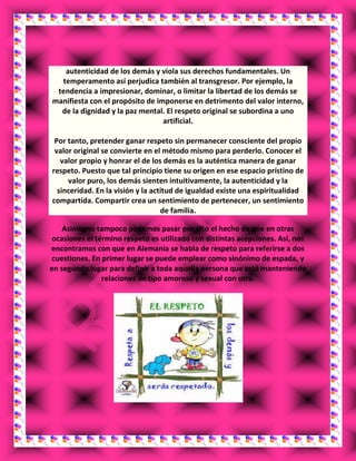 autenticidad de los demás y viola sus derechos fundamentales. Un
temperamento así perjudica también al transgresor. Por ejemplo, la
tendencia a impresionar, dominar, o limitar la libertad de los demás se
manifiesta con el propósito de imponerse en detrimento del valor interno,
de la dignidad y la paz mental. El respeto original se subordina a uno
artificial.
Por tanto, pretender ganar respeto sin permanecer consciente del propio
valor original se convierte en el método mismo para perderlo. Conocer el
valor propio y honrar el de los demás es la auténtica manera de ganar
respeto. Puesto que tal principio tiene su origen en ese espacio prístino de
valor puro, los demás sienten intuitivamente, la autenticidad y la
sinceridad. En la visión y la actitud de igualdad existe una espiritualidad
compartida. Compartir crea un sentimiento de pertenecer, un sentimiento
de familia.
Asimismo tampoco podemos pasar por alto el hecho de que en otras
ocasiones el término respeto es utilizado con distintas acepciones. Así, nos
encontramos con que en Alemania se habla de respeto para referirse a dos
cuestiones. En primer lugar se puede emplear como sinónimo de espada, y
en segundo lugar para definir a toda aquella persona que está manteniendo
relaciones de tipo amoroso y sexual con otra.
 