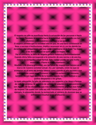 ¿CUANDO UNA PERSONA SE CONSIDERA RESPETUOSA?
El respeto no sólo se manifiesta hacia la actuación de las personas o hacia
las leyes. También se expresa hacia la autoridad, como sucede con los
alumnos y sus maestros o los hijos y sus padres.
El respeto permite que la sociedad viva en paz, en una sana convivencia en
base a normas e instituciones. Implica reconocer en sí y en los demás los
derechos y las obligaciones, por eso suele sintetizarse en la frase “no hagas
a los demás lo que no quieres que te hagan a ti”.
Por el contrario, la falta de respeto genera violencia y enfrentamientos.
Cuando dicha falta corresponde a la violación de una norma o de una ley,
incluso es castigada a nivel formal. Este castigo puede ser una multa
económica o hasta el encarcelamiento.
Muchas, y de diversa gravedad, son las faltas de respeto que existen en el
marco de nuestra sociedad actual. Así, por ejemplo, están las que se
acometen en el seno del ámbito laboral como cuando el jefe no trata a sus
trabajadores como seres humanos sino como esclavos. No obstante,
también tienen lugar dentro de la familia cuando los hijos realizan a sus
padres desplantes o les gritan.
La mala educación, la falta de tolerancia con respecto a las ideas o formas
de vida del prójimo, la ausencia de valores, la soberbia y el egocentrismo
son algunos de los elementos que más frecuentemente originan esas faltas
de respeto. Las cuales son cada vez más frecuentes en ámbitos como, por
ejemplo, la educación donde ha aumentado el número de alumnos que se
enfrentan e insultan a sus profesores.
 