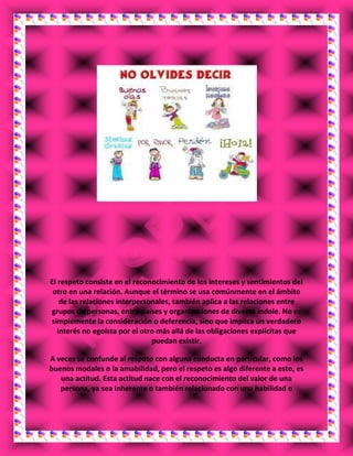 ¿QUE DEBO HACER YO, PARA CONSIDERARME RESPETUOSO?
El respeto consiste en el reconocimiento de los intereses y sentimientos del
otro en una relación. Aunque el término se usa comúnmente en el ámbito
de las relaciones interpersonales, también aplica a las relaciones entre
grupos de personas, entre países y organizaciones de diversa índole. No es
simplemente la consideración o deferencia, sino que implica un verdadero
interés no egoísta por el otro más allá de las obligaciones explícitas que
puedan existir.
A veces se confunde al respeto con alguna conducta en particular, como los
buenos modales o la amabilidad, pero el respeto es algo diferente a esto, es
una actitud. Esta actitud nace con el reconocimiento del valor de una
persona, ya sea inherente o también relacionado con una habilidad o
 