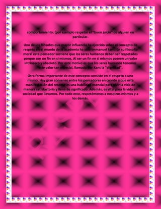 comportamiento. (por ejemplo respetar el "buen juicio" de alguien en
particular.
Uno de los filósofos que mayor influencia ha ejercido sobre el concepto de
respeto en el mundo de la academia ha sido Immanuel kant. En su filosofía
moral este pensador sostiene que los seres humanos deben ser respetados
porque son un fin en si mismos. Al ser un fin en si mismos poseen un valor
intrínseco y absoluto. Por este motivo es que los seres humanos tenemos
este valor tan especial, llamado por Kant la "dignidad".
Otra forma importante de este concepto consiste en el respeto a uno
mismo. Hay gran consenso entre los pensadores en cuanto a que esta
manifestación del respeto es una habilidad esencial para vivir la vida de
manera satisfactoria y llena de significado. Además, es vital para la vida en
sociedad que llevamos. Por todo esto, respetémonos a nosotros mismos y a
los demás.
 
