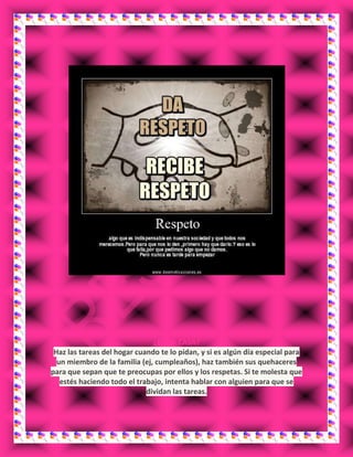 ¿EN LA CASA?
Haz las tareas del hogar cuando te lo pidan, y si es algún día especial para
un miembro de la familia (ej, cumpleaños), haz también sus quehaceres
para que sepan que te preocupas por ellos y los respetas. Si te molesta que
estés haciendo todo el trabajo, intenta hablar con alguien para que se
dividan las tareas.
 
